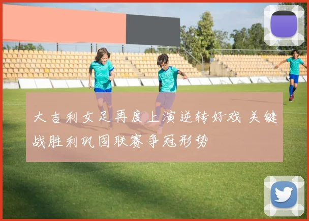 大吉利女足再度上演逆转好戏 关键战胜利巩固联赛争冠形势