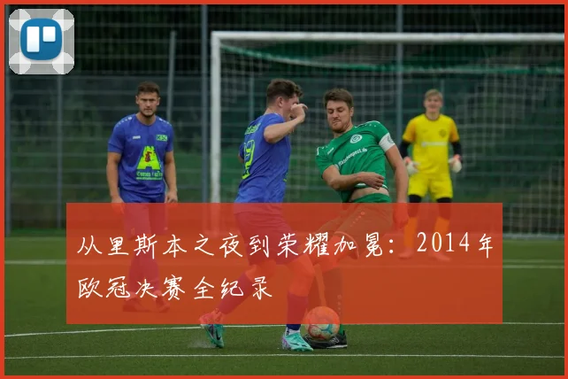 从里斯本之夜到荣耀加冕：2014年欧冠决赛全纪录