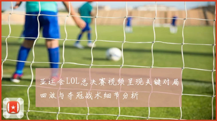 亚运会LOL总决赛视频呈现关键对局回放与夺冠战术细节分析
