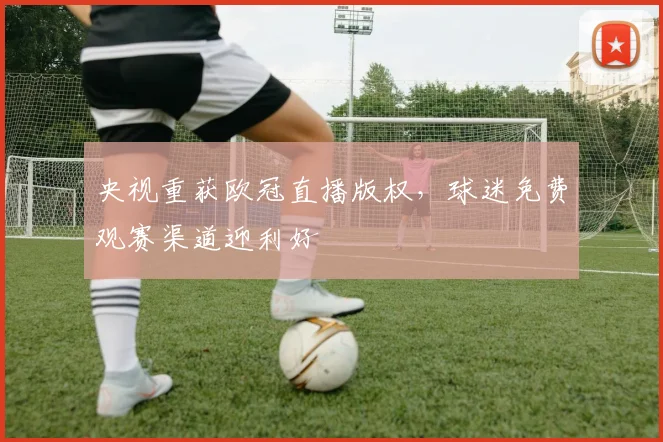 央视重获欧冠直播版权，球迷免费观赛渠道迎利好