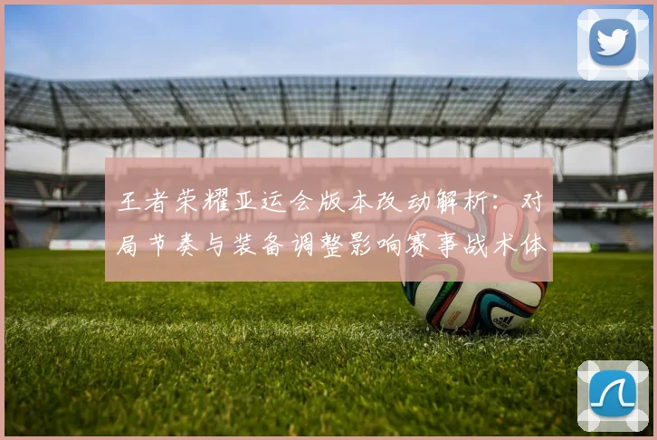 王者荣耀亚运会版本改动解析：对局节奏与装备调整影响赛事战术体系