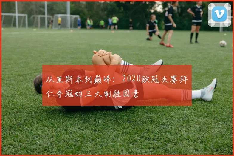 从里斯本到巅峰：2020欧冠决赛拜仁夺冠的三大制胜因素