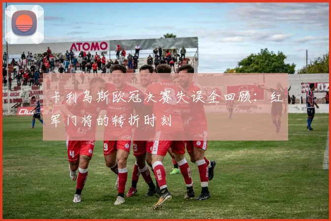 卡利乌斯欧冠决赛失误全回顾：红军门将的转折时刻