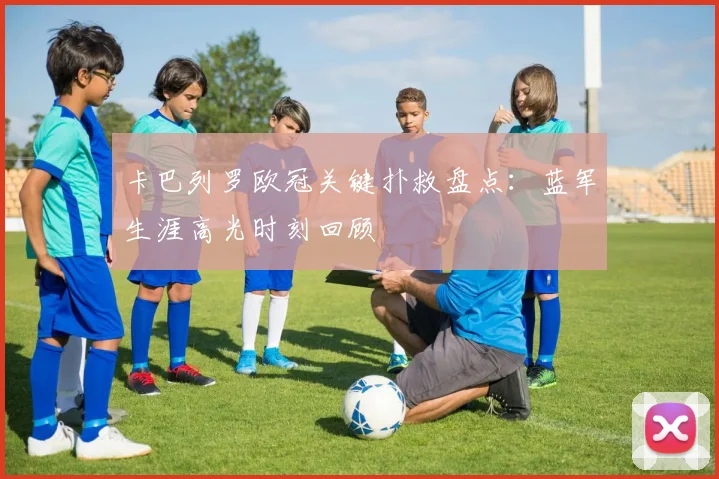 卡巴列罗欧冠关键扑救盘点：蓝军生涯高光时刻回顾