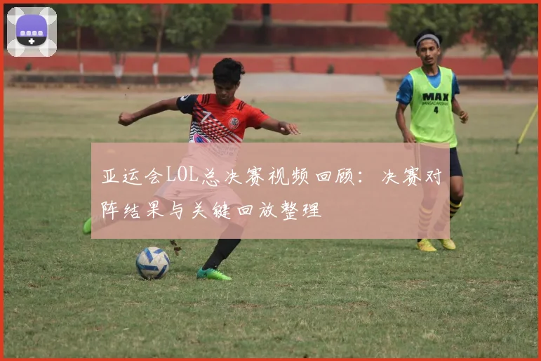 亚运会LOL总决赛视频回顾：决赛对阵结果与关键回放整理
